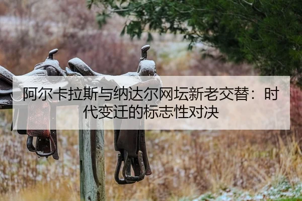 阿尔卡拉斯与纳达尔网坛新老交替：时代变迁的标志性对决